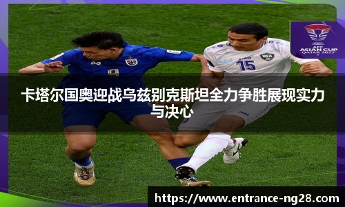 卡塔尔国奥迎战乌兹别克斯坦全力争胜展现实力与决心